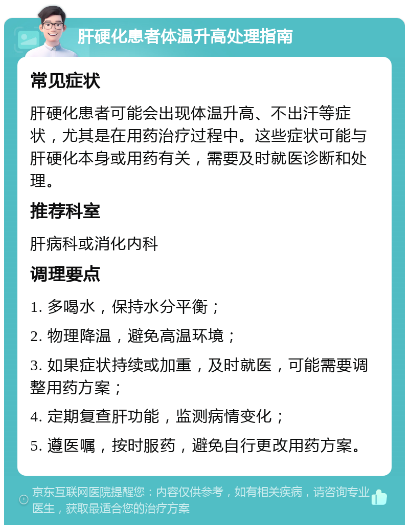 肝硬化患者体温升高处理指南 常见症状 肝硬化患者可能会出现体温升高、不出汗等症状，尤其是在用药治疗过程中。这些症状可能与肝硬化本身或用药有关，需要及时就医诊断和处理。 推荐科室 肝病科或消化内科 调理要点 1. 多喝水，保持水分平衡； 2. 物理降温，避免高温环境； 3. 如果症状持续或加重，及时就医，可能需要调整用药方案； 4. 定期复查肝功能，监测病情变化； 5. 遵医嘱，按时服药，避免自行更改用药方案。