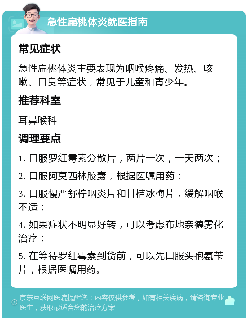 急性扁桃体炎就医指南 常见症状 急性扁桃体炎主要表现为咽喉疼痛、发热、咳嗽、口臭等症状，常见于儿童和青少年。 推荐科室 耳鼻喉科 调理要点 1. 口服罗红霉素分散片，两片一次，一天两次； 2. 口服阿莫西林胶囊，根据医嘱用药； 3. 口服慢严舒柠咽炎片和甘桔冰梅片，缓解咽喉不适； 4. 如果症状不明显好转，可以考虑布地奈德雾化治疗； 5. 在等待罗红霉素到货前，可以先口服头孢氨苄片，根据医嘱用药。