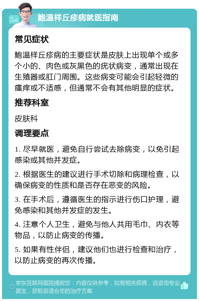 鮑温样丘疹病就医指南 常见症状 鮑温样丘疹病的主要症状是皮肤上出现单个或多个小的、肉色或灰黑色的疣状病变，通常出现在生殖器或肛门周围。这些病变可能会引起轻微的瘙痒或不适感，但通常不会有其他明显的症状。 推荐科室 皮肤科 调理要点 1. 尽早就医，避免自行尝试去除病变，以免引起感染或其他并发症。 2. 根据医生的建议进行手术切除和病理检查，以确保病变的性质和是否存在恶变的风险。 3. 在手术后，遵循医生的指示进行伤口护理，避免感染和其他并发症的发生。 4. 注意个人卫生，避免与他人共用毛巾、内衣等物品，以防止病变的传播。 5. 如果有性伴侣，建议他们也进行检查和治疗，以防止病变的再次传播。