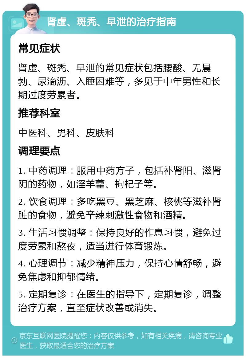 肾虚、斑秃、早泄的治疗指南 常见症状 肾虚、斑秃、早泄的常见症状包括腰酸、无晨勃、尿滴沥、入睡困难等，多见于中年男性和长期过度劳累者。 推荐科室 中医科、男科、皮肤科 调理要点 1. 中药调理：服用中药方子，包括补肾阳、滋肾阴的药物，如淫羊藿、枸杞子等。 2. 饮食调理：多吃黑豆、黑芝麻、核桃等滋补肾脏的食物，避免辛辣刺激性食物和酒精。 3. 生活习惯调整：保持良好的作息习惯，避免过度劳累和熬夜，适当进行体育锻炼。 4. 心理调节：减少精神压力，保持心情舒畅，避免焦虑和抑郁情绪。 5. 定期复诊：在医生的指导下，定期复诊，调整治疗方案，直至症状改善或消失。