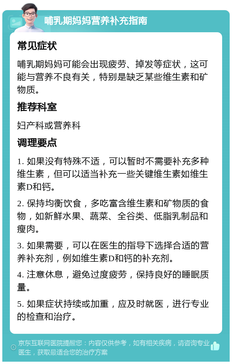 哺乳期妈妈营养补充指南 常见症状 哺乳期妈妈可能会出现疲劳、掉发等症状，这可能与营养不良有关，特别是缺乏某些维生素和矿物质。 推荐科室 妇产科或营养科 调理要点 1. 如果没有特殊不适，可以暂时不需要补充多种维生素，但可以适当补充一些关键维生素如维生素D和钙。 2. 保持均衡饮食，多吃富含维生素和矿物质的食物，如新鲜水果、蔬菜、全谷类、低脂乳制品和瘦肉。 3. 如果需要，可以在医生的指导下选择合适的营养补充剂，例如维生素D和钙的补充剂。 4. 注意休息，避免过度疲劳，保持良好的睡眠质量。 5. 如果症状持续或加重，应及时就医，进行专业的检查和治疗。