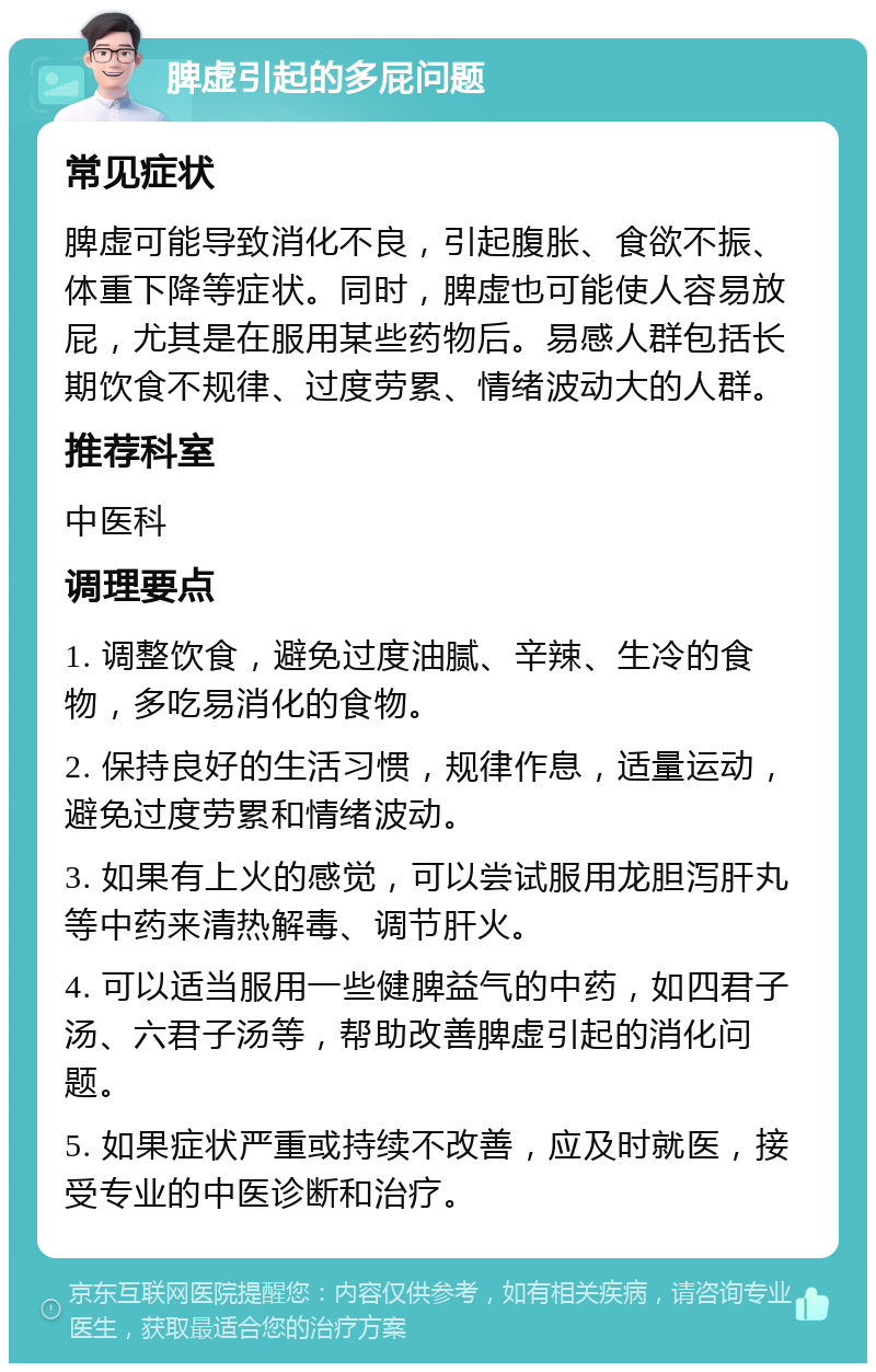 脾虚引起的多屁问题 常见症状 脾虚可能导致消化不良，引起腹胀、食欲不振、体重下降等症状。同时，脾虚也可能使人容易放屁，尤其是在服用某些药物后。易感人群包括长期饮食不规律、过度劳累、情绪波动大的人群。 推荐科室 中医科 调理要点 1. 调整饮食，避免过度油腻、辛辣、生冷的食物，多吃易消化的食物。 2. 保持良好的生活习惯，规律作息，适量运动，避免过度劳累和情绪波动。 3. 如果有上火的感觉，可以尝试服用龙胆泻肝丸等中药来清热解毒、调节肝火。 4. 可以适当服用一些健脾益气的中药，如四君子汤、六君子汤等，帮助改善脾虚引起的消化问题。 5. 如果症状严重或持续不改善，应及时就医，接受专业的中医诊断和治疗。