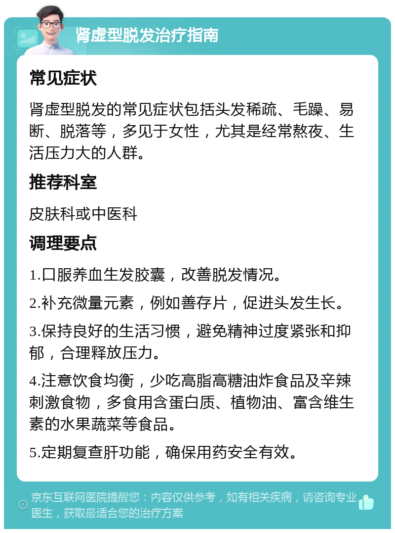 肾虚型脱发治疗指南 常见症状 肾虚型脱发的常见症状包括头发稀疏、毛躁、易断、脱落等，多见于女性，尤其是经常熬夜、生活压力大的人群。 推荐科室 皮肤科或中医科 调理要点 1.口服养血生发胶囊，改善脱发情况。 2.补充微量元素，例如善存片，促进头发生长。 3.保持良好的生活习惯，避免精神过度紧张和抑郁，合理释放压力。 4.注意饮食均衡，少吃高脂高糖油炸食品及辛辣刺激食物，多食用含蛋白质、植物油、富含维生素的水果蔬菜等食品。 5.定期复查肝功能，确保用药安全有效。