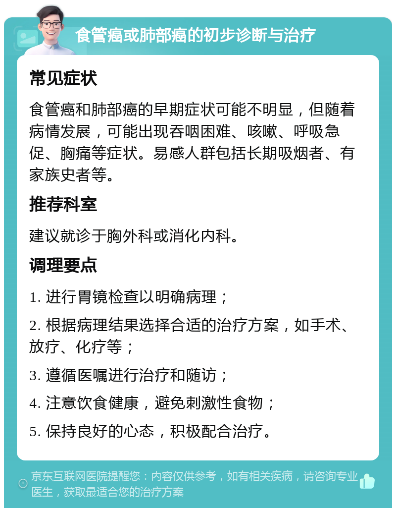 食管癌或肺部癌的初步诊断与治疗 常见症状 食管癌和肺部癌的早期症状可能不明显，但随着病情发展，可能出现吞咽困难、咳嗽、呼吸急促、胸痛等症状。易感人群包括长期吸烟者、有家族史者等。 推荐科室 建议就诊于胸外科或消化内科。 调理要点 1. 进行胃镜检查以明确病理； 2. 根据病理结果选择合适的治疗方案，如手术、放疗、化疗等； 3. 遵循医嘱进行治疗和随访； 4. 注意饮食健康，避免刺激性食物； 5. 保持良好的心态，积极配合治疗。