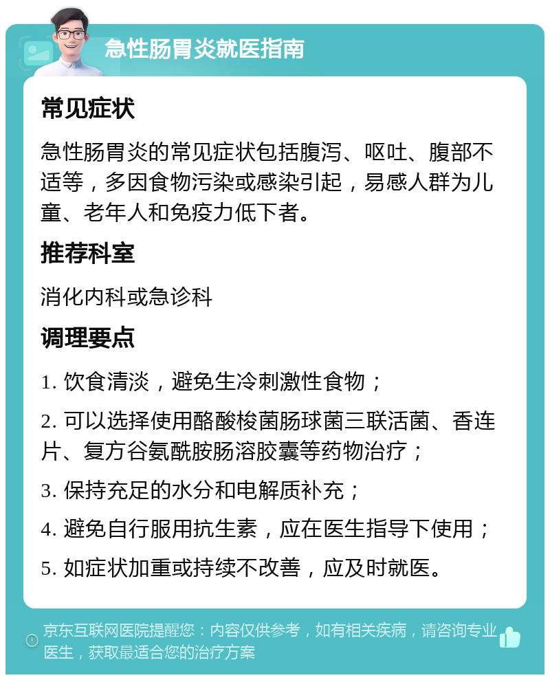 急性肠胃炎就医指南 常见症状 急性肠胃炎的常见症状包括腹泻、呕吐、腹部不适等，多因食物污染或感染引起，易感人群为儿童、老年人和免疫力低下者。 推荐科室 消化内科或急诊科 调理要点 1. 饮食清淡，避免生冷刺激性食物； 2. 可以选择使用酪酸梭菌肠球菌三联活菌、香连片、复方谷氨酰胺肠溶胶囊等药物治疗； 3. 保持充足的水分和电解质补充； 4. 避免自行服用抗生素，应在医生指导下使用； 5. 如症状加重或持续不改善，应及时就医。