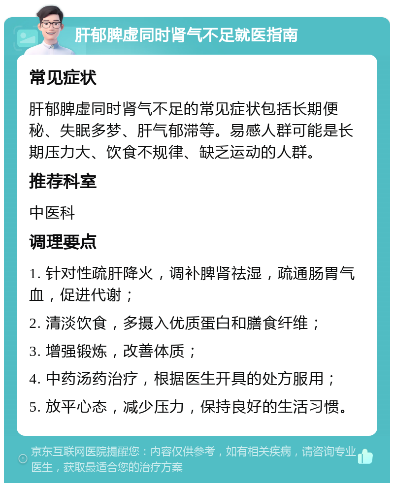 肝郁脾虚同时肾气不足就医指南 常见症状 肝郁脾虚同时肾气不足的常见症状包括长期便秘、失眠多梦、肝气郁滞等。易感人群可能是长期压力大、饮食不规律、缺乏运动的人群。 推荐科室 中医科 调理要点 1. 针对性疏肝降火，调补脾肾祛湿，疏通肠胃气血，促进代谢； 2. 清淡饮食，多摄入优质蛋白和膳食纤维； 3. 增强锻炼，改善体质； 4. 中药汤药治疗，根据医生开具的处方服用； 5. 放平心态，减少压力，保持良好的生活习惯。