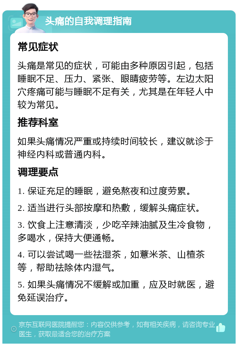 头痛的自我调理指南 常见症状 头痛是常见的症状，可能由多种原因引起，包括睡眠不足、压力、紧张、眼睛疲劳等。左边太阳穴疼痛可能与睡眠不足有关，尤其是在年轻人中较为常见。 推荐科室 如果头痛情况严重或持续时间较长，建议就诊于神经内科或普通内科。 调理要点 1. 保证充足的睡眠，避免熬夜和过度劳累。 2. 适当进行头部按摩和热敷，缓解头痛症状。 3. 饮食上注意清淡，少吃辛辣油腻及生冷食物，多喝水，保持大便通畅。 4. 可以尝试喝一些祛湿茶，如薏米茶、山楂茶等，帮助祛除体内湿气。 5. 如果头痛情况不缓解或加重，应及时就医，避免延误治疗。