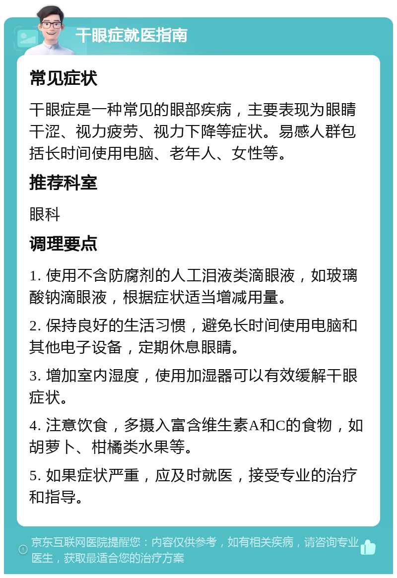 干眼症就医指南 常见症状 干眼症是一种常见的眼部疾病，主要表现为眼睛干涩、视力疲劳、视力下降等症状。易感人群包括长时间使用电脑、老年人、女性等。 推荐科室 眼科 调理要点 1. 使用不含防腐剂的人工泪液类滴眼液，如玻璃酸钠滴眼液，根据症状适当增减用量。 2. 保持良好的生活习惯，避免长时间使用电脑和其他电子设备，定期休息眼睛。 3. 增加室内湿度，使用加湿器可以有效缓解干眼症状。 4. 注意饮食，多摄入富含维生素A和C的食物，如胡萝卜、柑橘类水果等。 5. 如果症状严重，应及时就医，接受专业的治疗和指导。