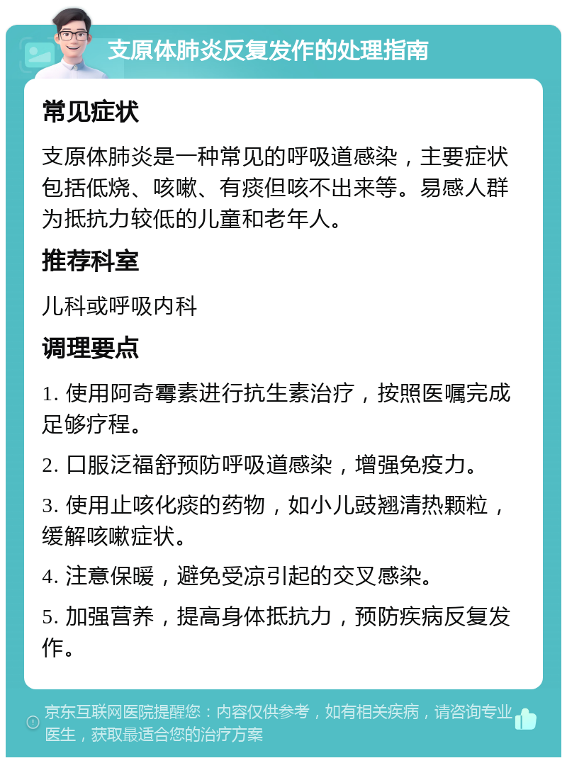 支原体肺炎反复发作的处理指南 常见症状 支原体肺炎是一种常见的呼吸道感染，主要症状包括低烧、咳嗽、有痰但咳不出来等。易感人群为抵抗力较低的儿童和老年人。 推荐科室 儿科或呼吸内科 调理要点 1. 使用阿奇霉素进行抗生素治疗，按照医嘱完成足够疗程。 2. 口服泛福舒预防呼吸道感染，增强免疫力。 3. 使用止咳化痰的药物，如小儿豉翘清热颗粒，缓解咳嗽症状。 4. 注意保暖，避免受凉引起的交叉感染。 5. 加强营养，提高身体抵抗力，预防疾病反复发作。