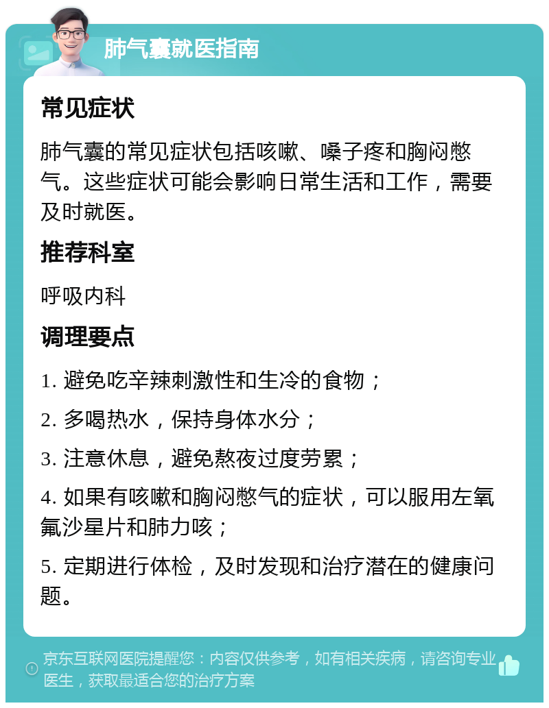 肺气囊就医指南 常见症状 肺气囊的常见症状包括咳嗽、嗓子疼和胸闷憋气。这些症状可能会影响日常生活和工作，需要及时就医。 推荐科室 呼吸内科 调理要点 1. 避免吃辛辣刺激性和生冷的食物； 2. 多喝热水，保持身体水分； 3. 注意休息，避免熬夜过度劳累； 4. 如果有咳嗽和胸闷憋气的症状，可以服用左氧氟沙星片和肺力咳； 5. 定期进行体检，及时发现和治疗潜在的健康问题。