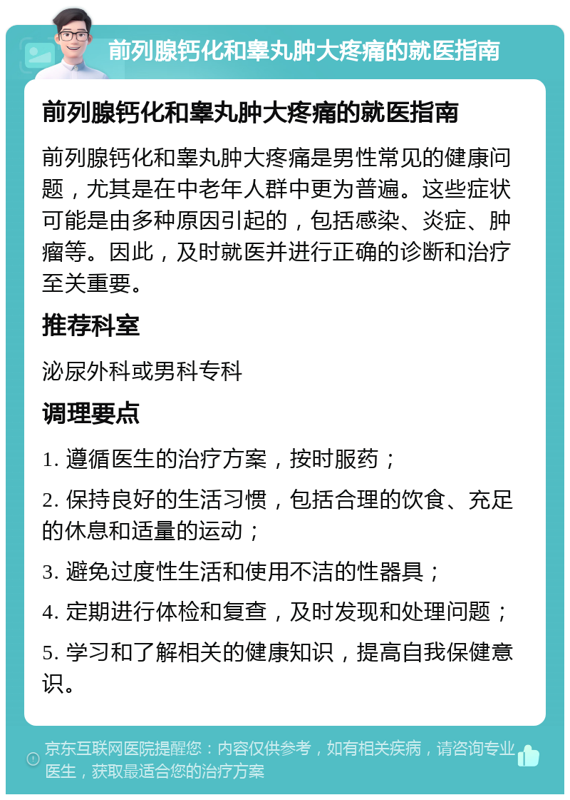 前列腺钙化和睾丸肿大疼痛的就医指南 前列腺钙化和睾丸肿大疼痛的就医指南 前列腺钙化和睾丸肿大疼痛是男性常见的健康问题，尤其是在中老年人群中更为普遍。这些症状可能是由多种原因引起的，包括感染、炎症、肿瘤等。因此，及时就医并进行正确的诊断和治疗至关重要。 推荐科室 泌尿外科或男科专科 调理要点 1. 遵循医生的治疗方案，按时服药； 2. 保持良好的生活习惯，包括合理的饮食、充足的休息和适量的运动； 3. 避免过度性生活和使用不洁的性器具； 4. 定期进行体检和复查，及时发现和处理问题； 5. 学习和了解相关的健康知识，提高自我保健意识。