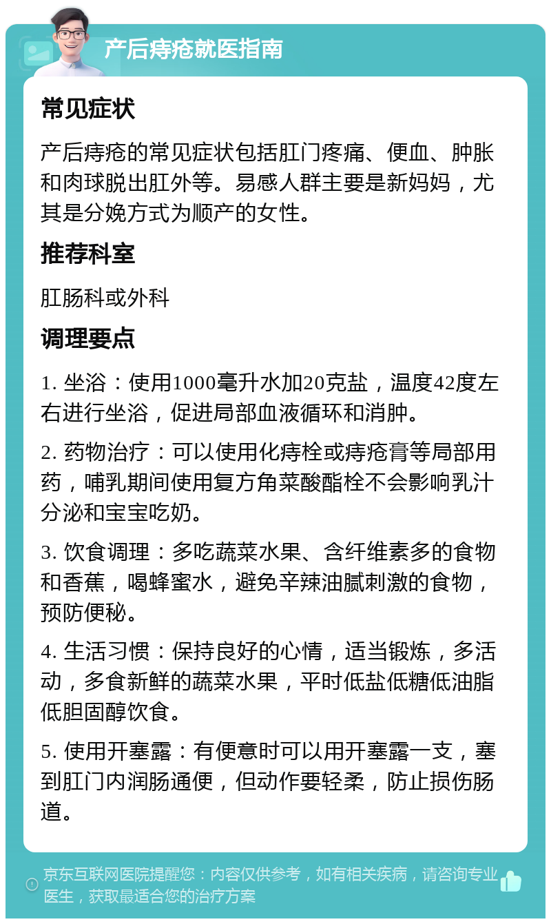 产后痔疮就医指南 常见症状 产后痔疮的常见症状包括肛门疼痛、便血、肿胀和肉球脱出肛外等。易感人群主要是新妈妈，尤其是分娩方式为顺产的女性。 推荐科室 肛肠科或外科 调理要点 1. 坐浴：使用1000毫升水加20克盐，温度42度左右进行坐浴，促进局部血液循环和消肿。 2. 药物治疗：可以使用化痔栓或痔疮膏等局部用药，哺乳期间使用复方角菜酸酯栓不会影响乳汁分泌和宝宝吃奶。 3. 饮食调理：多吃蔬菜水果、含纤维素多的食物和香蕉，喝蜂蜜水，避免辛辣油腻刺激的食物，预防便秘。 4. 生活习惯：保持良好的心情，适当锻炼，多活动，多食新鲜的蔬菜水果，平时低盐低糖低油脂低胆固醇饮食。 5. 使用开塞露：有便意时可以用开塞露一支，塞到肛门内润肠通便，但动作要轻柔，防止损伤肠道。