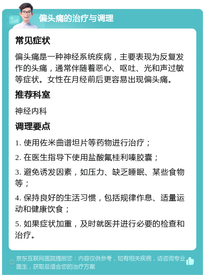 偏头痛的治疗与调理 常见症状 偏头痛是一种神经系统疾病，主要表现为反复发作的头痛，通常伴随着恶心、呕吐、光和声过敏等症状。女性在月经前后更容易出现偏头痛。 推荐科室 神经内科 调理要点 1. 使用佐米曲谱坦片等药物进行治疗； 2. 在医生指导下使用盐酸氟桂利嗪胶囊； 3. 避免诱发因素，如压力、缺乏睡眠、某些食物等； 4. 保持良好的生活习惯，包括规律作息、适量运动和健康饮食； 5. 如果症状加重，及时就医并进行必要的检查和治疗。