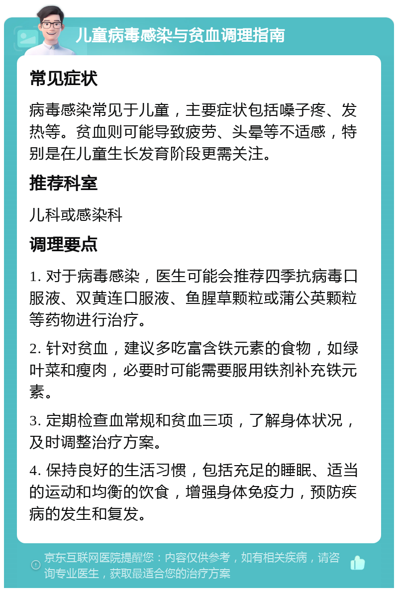 儿童病毒感染与贫血调理指南 常见症状 病毒感染常见于儿童，主要症状包括嗓子疼、发热等。贫血则可能导致疲劳、头晕等不适感，特别是在儿童生长发育阶段更需关注。 推荐科室 儿科或感染科 调理要点 1. 对于病毒感染，医生可能会推荐四季抗病毒口服液、双黄连口服液、鱼腥草颗粒或蒲公英颗粒等药物进行治疗。 2. 针对贫血，建议多吃富含铁元素的食物，如绿叶菜和瘦肉，必要时可能需要服用铁剂补充铁元素。 3. 定期检查血常规和贫血三项，了解身体状况，及时调整治疗方案。 4. 保持良好的生活习惯，包括充足的睡眠、适当的运动和均衡的饮食，增强身体免疫力，预防疾病的发生和复发。