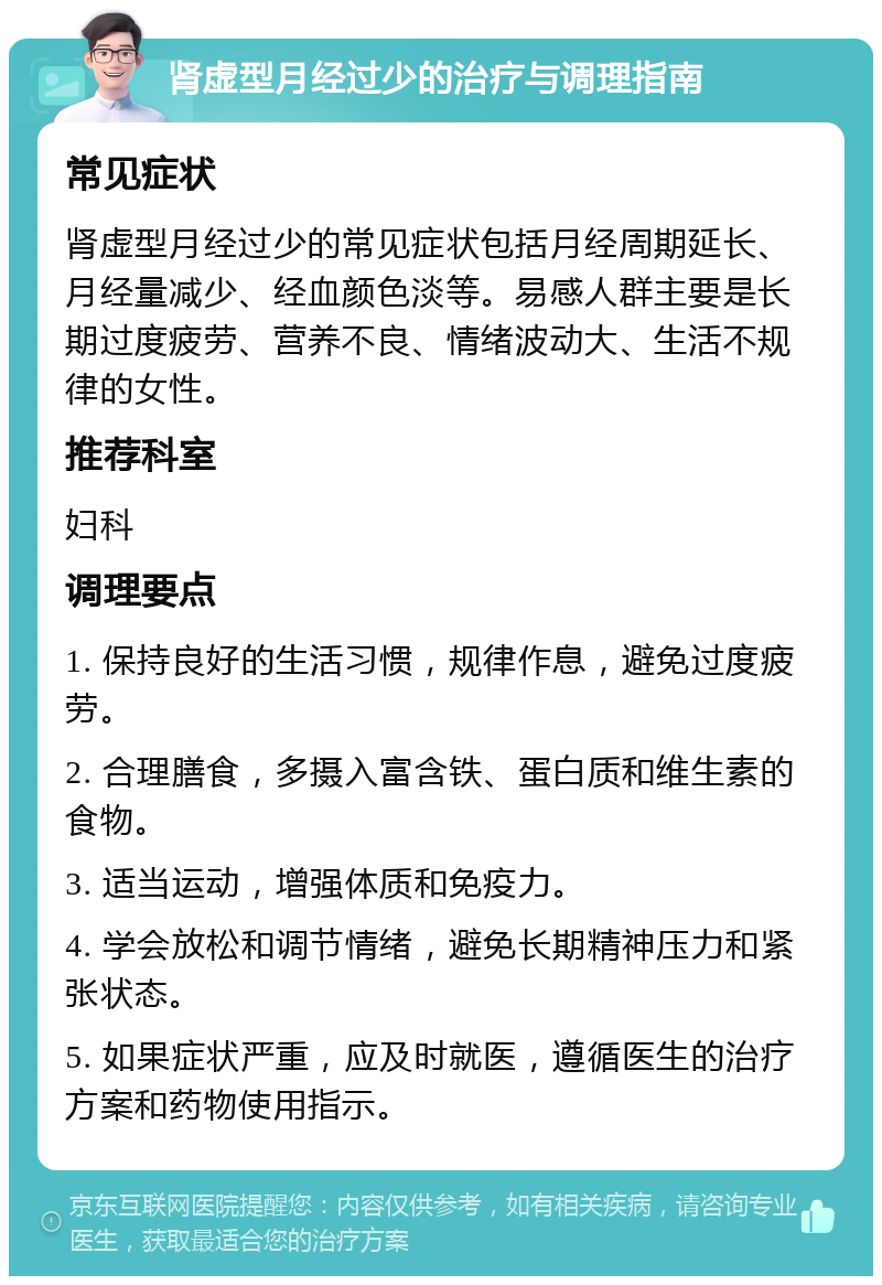 肾虚型月经过少的治疗与调理指南 常见症状 肾虚型月经过少的常见症状包括月经周期延长、月经量减少、经血颜色淡等。易感人群主要是长期过度疲劳、营养不良、情绪波动大、生活不规律的女性。 推荐科室 妇科 调理要点 1. 保持良好的生活习惯，规律作息，避免过度疲劳。 2. 合理膳食，多摄入富含铁、蛋白质和维生素的食物。 3. 适当运动，增强体质和免疫力。 4. 学会放松和调节情绪，避免长期精神压力和紧张状态。 5. 如果症状严重，应及时就医，遵循医生的治疗方案和药物使用指示。