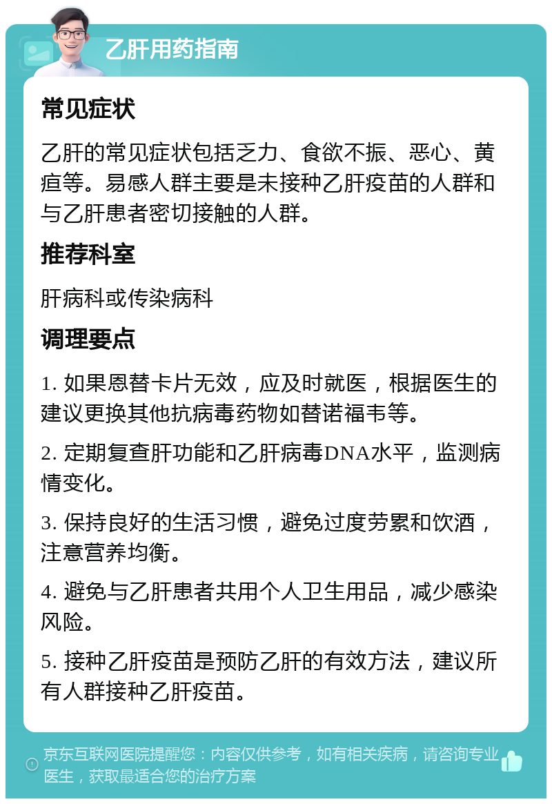 乙肝用药指南 常见症状 乙肝的常见症状包括乏力、食欲不振、恶心、黄疸等。易感人群主要是未接种乙肝疫苗的人群和与乙肝患者密切接触的人群。 推荐科室 肝病科或传染病科 调理要点 1. 如果恩替卡片无效，应及时就医，根据医生的建议更换其他抗病毒药物如替诺福韦等。 2. 定期复查肝功能和乙肝病毒DNA水平，监测病情变化。 3. 保持良好的生活习惯，避免过度劳累和饮酒，注意营养均衡。 4. 避免与乙肝患者共用个人卫生用品，减少感染风险。 5. 接种乙肝疫苗是预防乙肝的有效方法，建议所有人群接种乙肝疫苗。