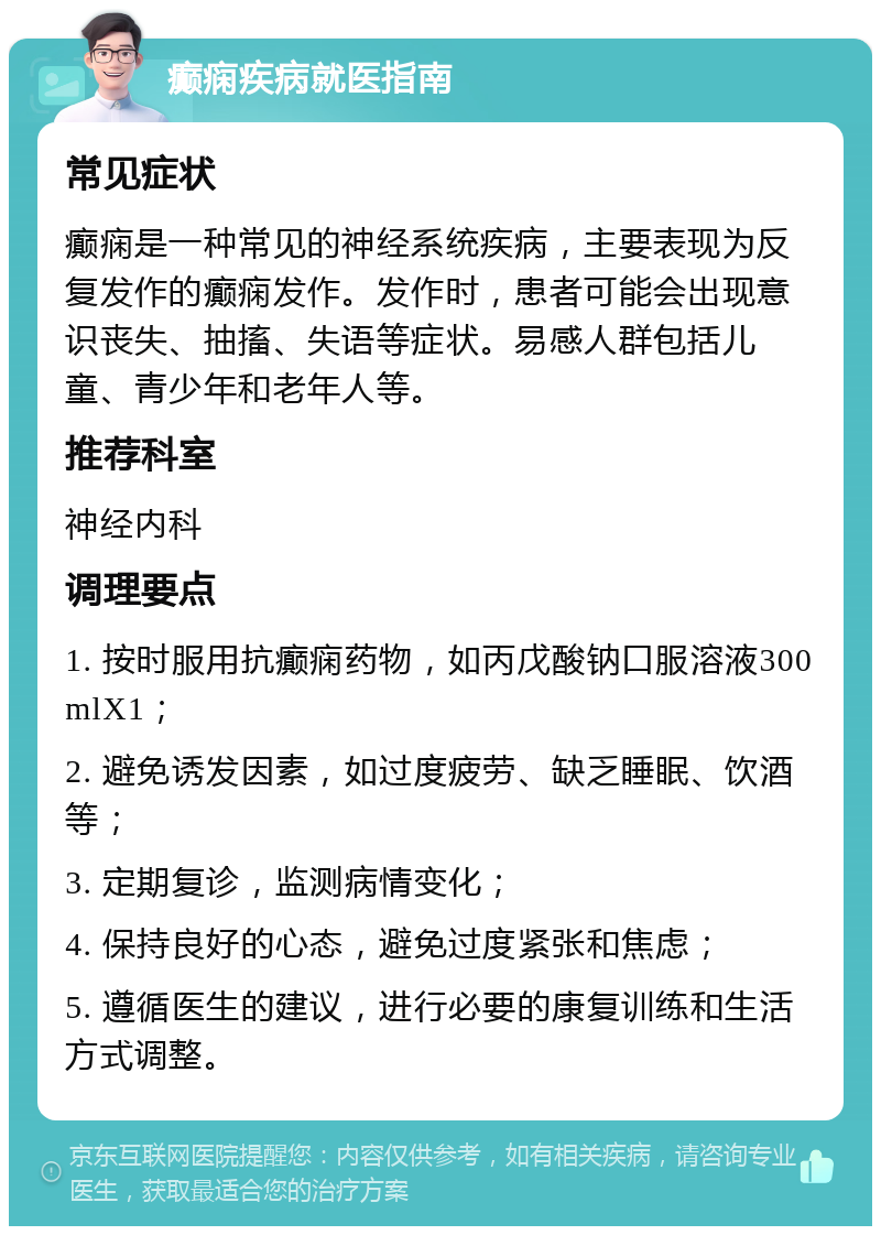 癫痫疾病就医指南 常见症状 癫痫是一种常见的神经系统疾病，主要表现为反复发作的癫痫发作。发作时，患者可能会出现意识丧失、抽搐、失语等症状。易感人群包括儿童、青少年和老年人等。 推荐科室 神经内科 调理要点 1. 按时服用抗癫痫药物，如丙戊酸钠口服溶液300mlX1； 2. 避免诱发因素，如过度疲劳、缺乏睡眠、饮酒等； 3. 定期复诊，监测病情变化； 4. 保持良好的心态，避免过度紧张和焦虑； 5. 遵循医生的建议，进行必要的康复训练和生活方式调整。