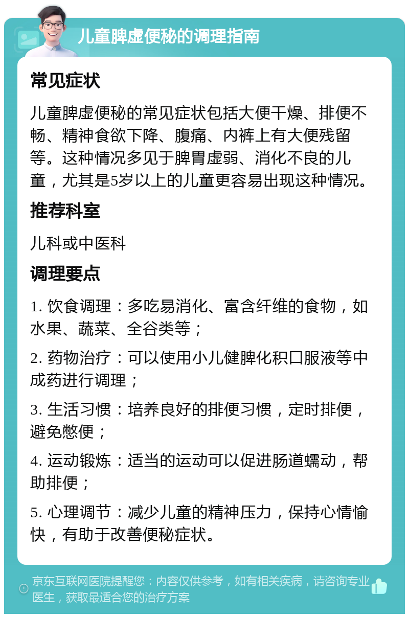 儿童脾虚便秘的调理指南 常见症状 儿童脾虚便秘的常见症状包括大便干燥、排便不畅、精神食欲下降、腹痛、内裤上有大便残留等。这种情况多见于脾胃虚弱、消化不良的儿童，尤其是5岁以上的儿童更容易出现这种情况。 推荐科室 儿科或中医科 调理要点 1. 饮食调理：多吃易消化、富含纤维的食物，如水果、蔬菜、全谷类等； 2. 药物治疗：可以使用小儿健脾化积口服液等中成药进行调理； 3. 生活习惯：培养良好的排便习惯，定时排便，避免憋便； 4. 运动锻炼：适当的运动可以促进肠道蠕动，帮助排便； 5. 心理调节：减少儿童的精神压力，保持心情愉快，有助于改善便秘症状。