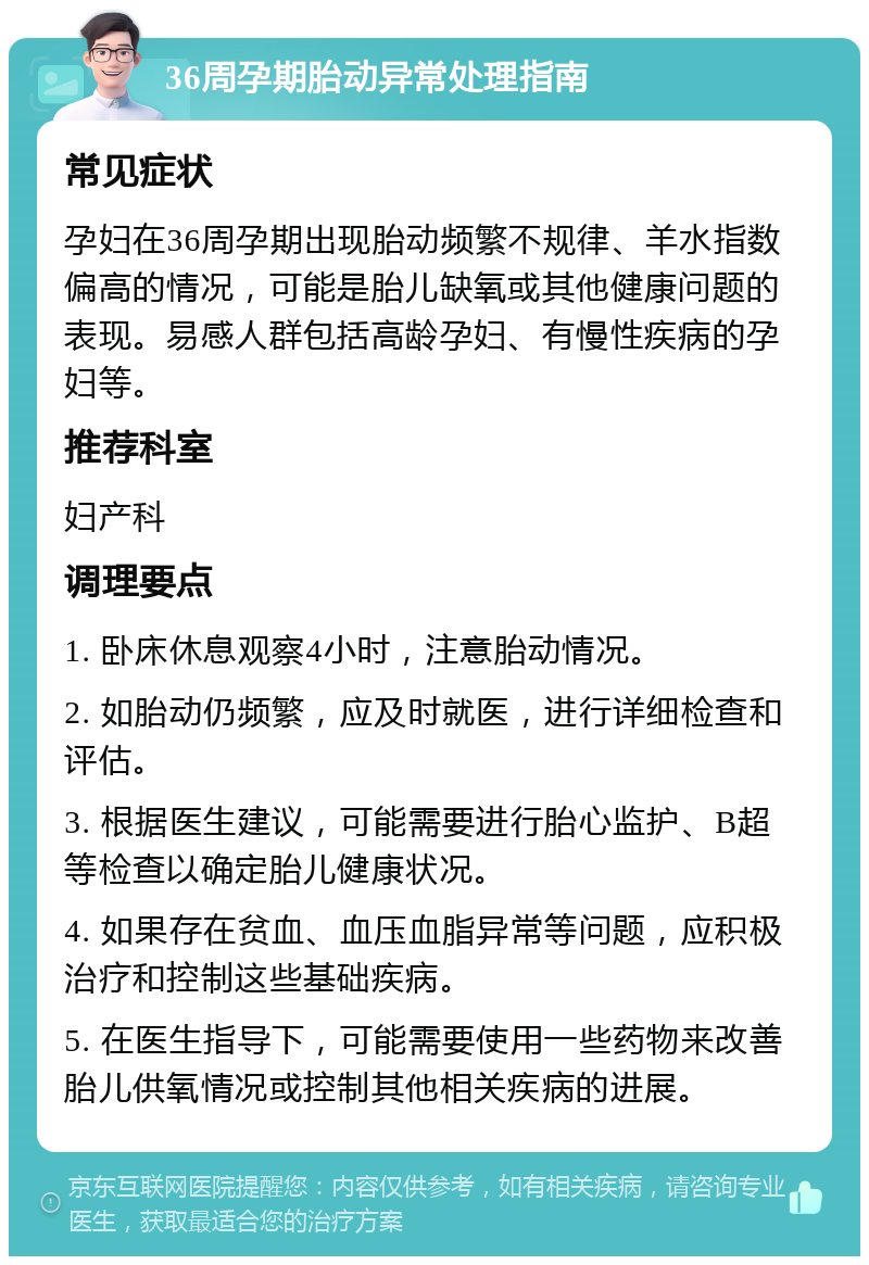 36周孕期胎动异常处理指南 常见症状 孕妇在36周孕期出现胎动频繁不规律、羊水指数偏高的情况，可能是胎儿缺氧或其他健康问题的表现。易感人群包括高龄孕妇、有慢性疾病的孕妇等。 推荐科室 妇产科 调理要点 1. 卧床休息观察4小时，注意胎动情况。 2. 如胎动仍频繁，应及时就医，进行详细检查和评估。 3. 根据医生建议，可能需要进行胎心监护、B超等检查以确定胎儿健康状况。 4. 如果存在贫血、血压血脂异常等问题，应积极治疗和控制这些基础疾病。 5. 在医生指导下，可能需要使用一些药物来改善胎儿供氧情况或控制其他相关疾病的进展。