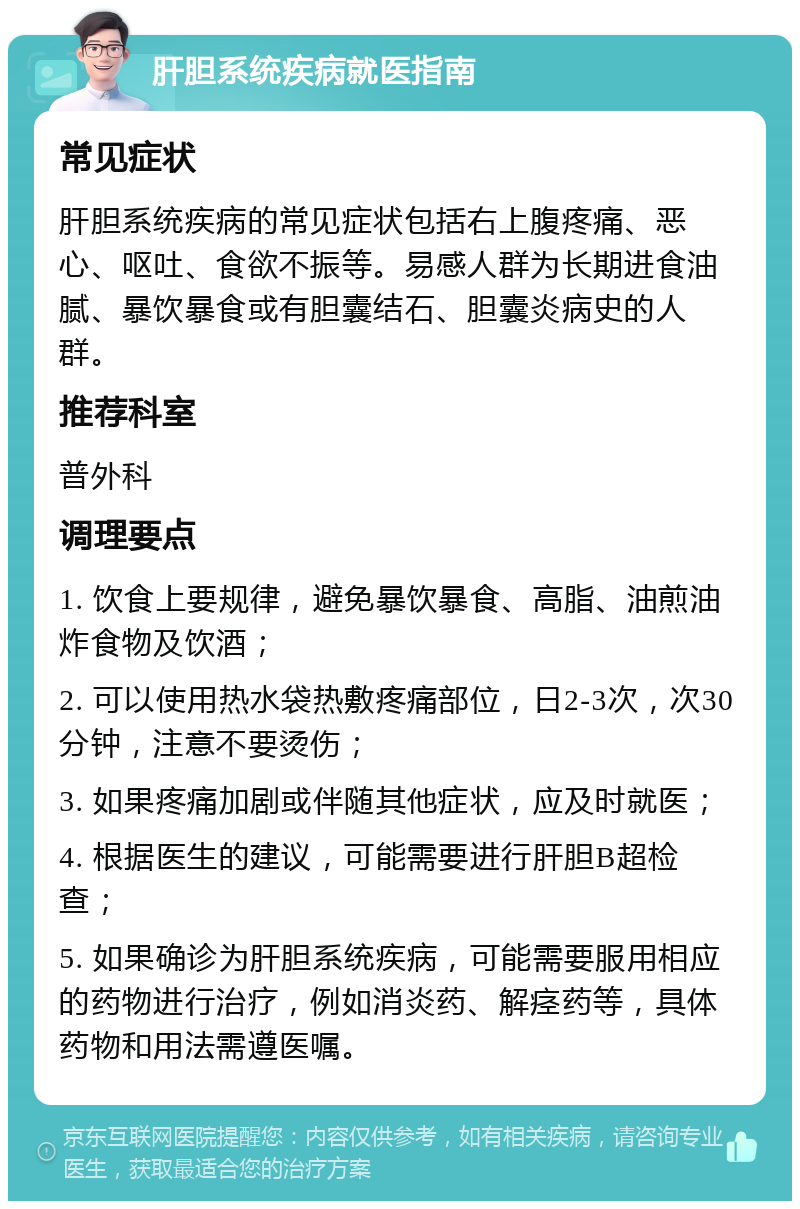 肝胆系统疾病就医指南 常见症状 肝胆系统疾病的常见症状包括右上腹疼痛、恶心、呕吐、食欲不振等。易感人群为长期进食油腻、暴饮暴食或有胆囊结石、胆囊炎病史的人群。 推荐科室 普外科 调理要点 1. 饮食上要规律，避免暴饮暴食、高脂、油煎油炸食物及饮酒； 2. 可以使用热水袋热敷疼痛部位，日2-3次，次30分钟，注意不要烫伤； 3. 如果疼痛加剧或伴随其他症状，应及时就医； 4. 根据医生的建议，可能需要进行肝胆B超检查； 5. 如果确诊为肝胆系统疾病，可能需要服用相应的药物进行治疗，例如消炎药、解痉药等，具体药物和用法需遵医嘱。