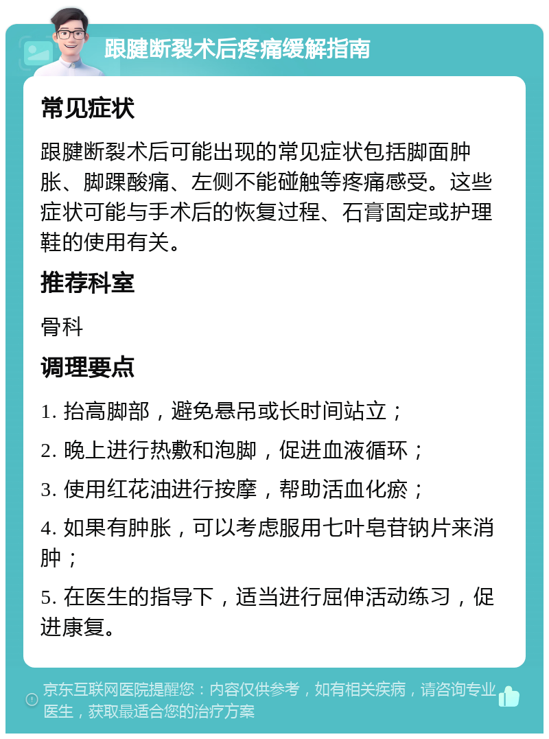 跟腱断裂术后疼痛缓解指南 常见症状 跟腱断裂术后可能出现的常见症状包括脚面肿胀、脚踝酸痛、左侧不能碰触等疼痛感受。这些症状可能与手术后的恢复过程、石膏固定或护理鞋的使用有关。 推荐科室 骨科 调理要点 1. 抬高脚部，避免悬吊或长时间站立； 2. 晚上进行热敷和泡脚，促进血液循环； 3. 使用红花油进行按摩，帮助活血化瘀； 4. 如果有肿胀，可以考虑服用七叶皂苷钠片来消肿； 5. 在医生的指导下，适当进行屈伸活动练习，促进康复。