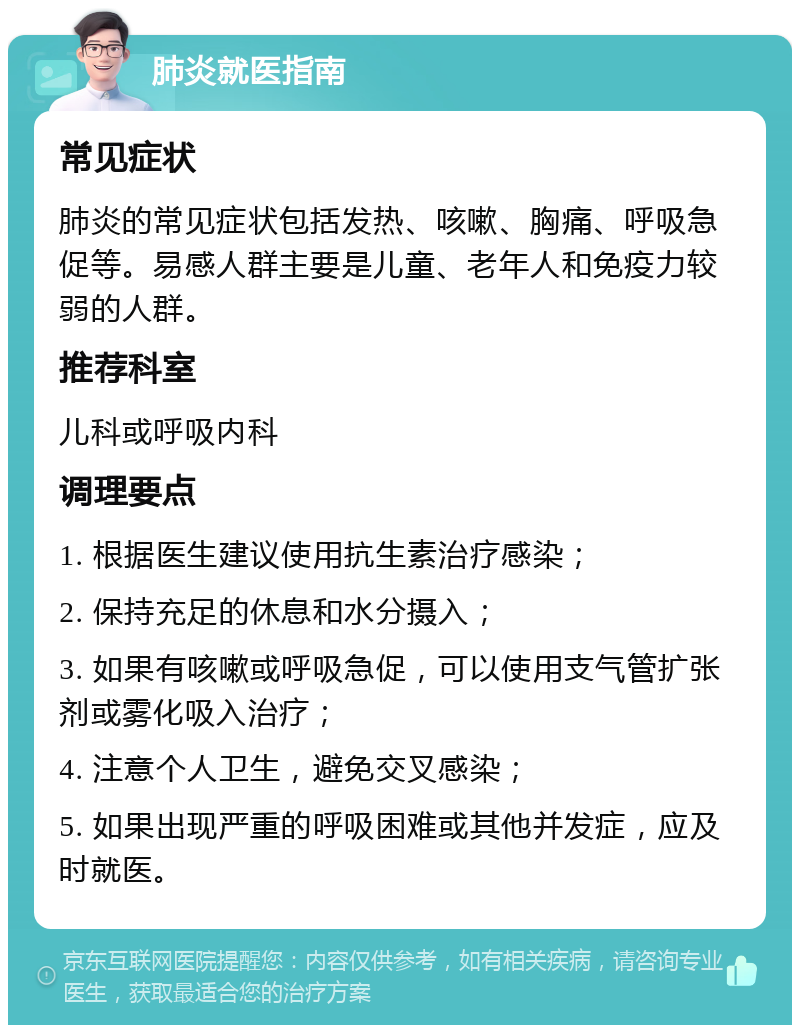 肺炎就医指南 常见症状 肺炎的常见症状包括发热、咳嗽、胸痛、呼吸急促等。易感人群主要是儿童、老年人和免疫力较弱的人群。 推荐科室 儿科或呼吸内科 调理要点 1. 根据医生建议使用抗生素治疗感染； 2. 保持充足的休息和水分摄入； 3. 如果有咳嗽或呼吸急促，可以使用支气管扩张剂或雾化吸入治疗； 4. 注意个人卫生，避免交叉感染； 5. 如果出现严重的呼吸困难或其他并发症，应及时就医。