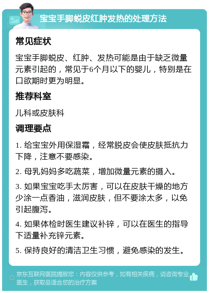 宝宝手脚蜕皮红肿发热的处理方法 常见症状 宝宝手脚蜕皮、红肿、发热可能是由于缺乏微量元素引起的，常见于6个月以下的婴儿，特别是在口欲期时更为明显。 推荐科室 儿科或皮肤科 调理要点 1. 给宝宝外用保湿霜，经常脱皮会使皮肤抵抗力下降，注意不要感染。 2. 母乳妈妈多吃蔬菜，增加微量元素的摄入。 3. 如果宝宝吃手太厉害，可以在皮肤干燥的地方少涂一点香油，滋润皮肤，但不要涂太多，以免引起腹泻。 4. 如果体检时医生建议补锌，可以在医生的指导下适量补充锌元素。 5. 保持良好的清洁卫生习惯，避免感染的发生。