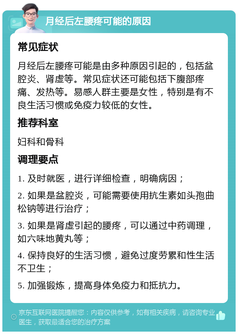 月经后左腰疼可能的原因 常见症状 月经后左腰疼可能是由多种原因引起的，包括盆腔炎、肾虚等。常见症状还可能包括下腹部疼痛、发热等。易感人群主要是女性，特别是有不良生活习惯或免疫力较低的女性。 推荐科室 妇科和骨科 调理要点 1. 及时就医，进行详细检查，明确病因； 2. 如果是盆腔炎，可能需要使用抗生素如头孢曲松钠等进行治疗； 3. 如果是肾虚引起的腰疼，可以通过中药调理，如六味地黄丸等； 4. 保持良好的生活习惯，避免过度劳累和性生活不卫生； 5. 加强锻炼，提高身体免疫力和抵抗力。