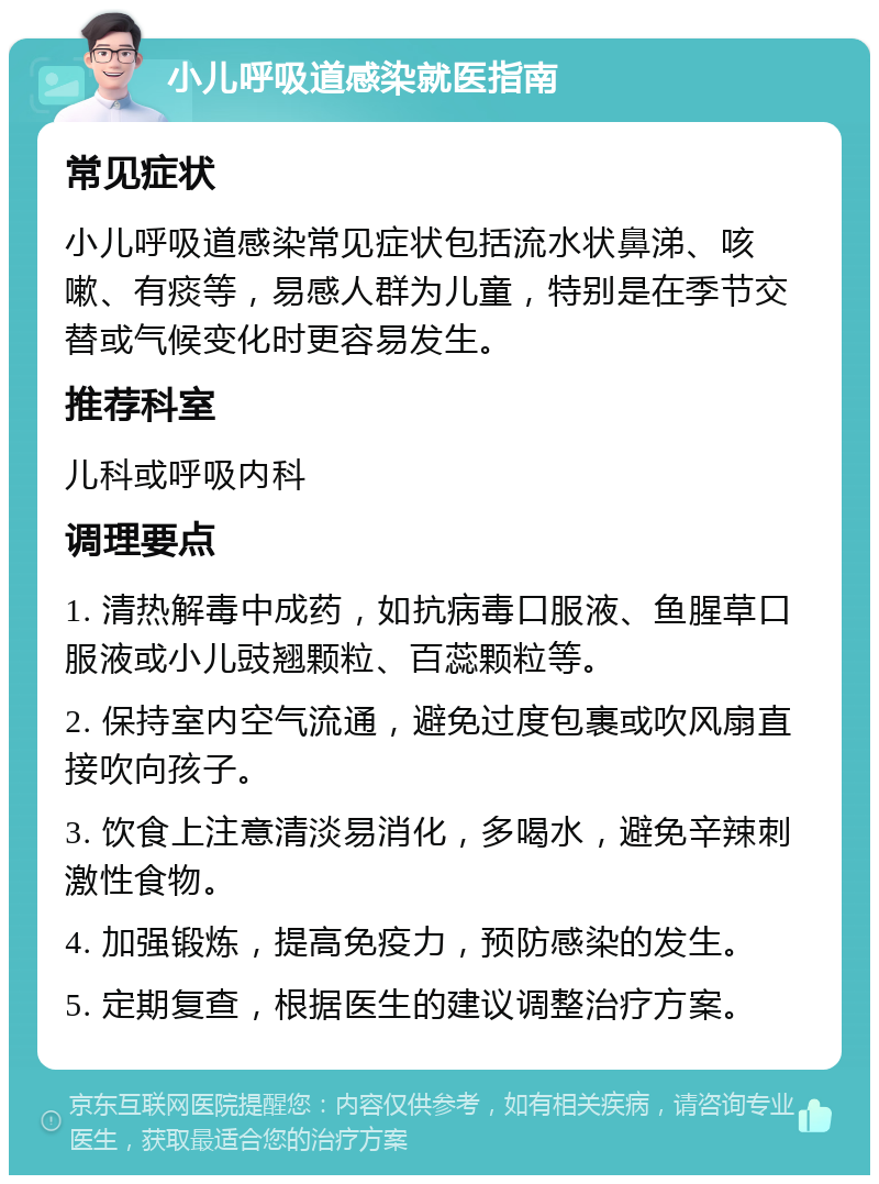 小儿呼吸道感染就医指南 常见症状 小儿呼吸道感染常见症状包括流水状鼻涕、咳嗽、有痰等，易感人群为儿童，特别是在季节交替或气候变化时更容易发生。 推荐科室 儿科或呼吸内科 调理要点 1. 清热解毒中成药，如抗病毒口服液、鱼腥草口服液或小儿豉翘颗粒、百蕊颗粒等。 2. 保持室内空气流通，避免过度包裹或吹风扇直接吹向孩子。 3. 饮食上注意清淡易消化，多喝水，避免辛辣刺激性食物。 4. 加强锻炼，提高免疫力，预防感染的发生。 5. 定期复查，根据医生的建议调整治疗方案。