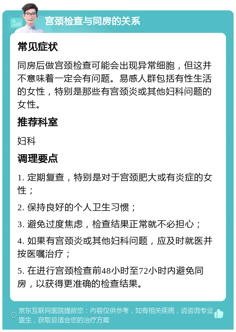 宫颈检查与同房的关系 常见症状 同房后做宫颈检查可能会出现异常细胞，但这并不意味着一定会有问题。易感人群包括有性生活的女性，特别是那些有宫颈炎或其他妇科问题的女性。 推荐科室 妇科 调理要点 1. 定期复查，特别是对于宫颈肥大或有炎症的女性； 2. 保持良好的个人卫生习惯； 3. 避免过度焦虑，检查结果正常就不必担心； 4. 如果有宫颈炎或其他妇科问题，应及时就医并按医嘱治疗； 5. 在进行宫颈检查前48小时至72小时内避免同房，以获得更准确的检查结果。