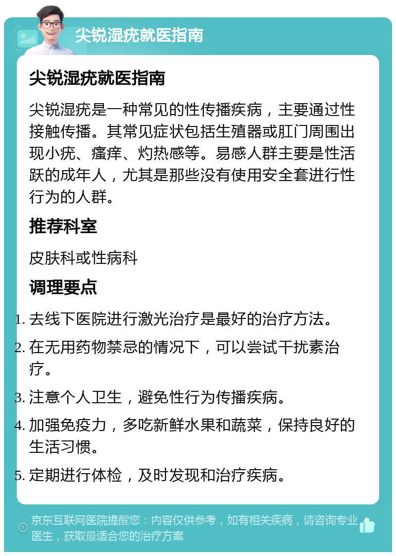 尖锐湿疣就医指南 尖锐湿疣就医指南 尖锐湿疣是一种常见的性传播疾病，主要通过性接触传播。其常见症状包括生殖器或肛门周围出现小疣、瘙痒、灼热感等。易感人群主要是性活跃的成年人，尤其是那些没有使用安全套进行性行为的人群。 推荐科室 皮肤科或性病科 调理要点 去线下医院进行激光治疗是最好的治疗方法。 在无用药物禁忌的情况下，可以尝试干扰素治疗。 注意个人卫生，避免性行为传播疾病。 加强免疫力，多吃新鲜水果和蔬菜，保持良好的生活习惯。 定期进行体检，及时发现和治疗疾病。