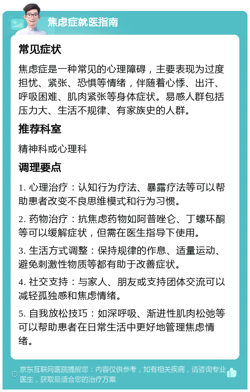 焦虑症就医指南 常见症状 焦虑症是一种常见的心理障碍，主要表现为过度担忧、紧张、恐惧等情绪，伴随着心悸、出汗、呼吸困难、肌肉紧张等身体症状。易感人群包括压力大、生活不规律、有家族史的人群。 推荐科室 精神科或心理科 调理要点 1. 心理治疗：认知行为疗法、暴露疗法等可以帮助患者改变不良思维模式和行为习惯。 2. 药物治疗：抗焦虑药物如阿普唑仑、丁螺环酮等可以缓解症状，但需在医生指导下使用。 3. 生活方式调整：保持规律的作息、适量运动、避免刺激性物质等都有助于改善症状。 4. 社交支持：与家人、朋友或支持团体交流可以减轻孤独感和焦虑情绪。 5. 自我放松技巧：如深呼吸、渐进性肌肉松弛等可以帮助患者在日常生活中更好地管理焦虑情绪。