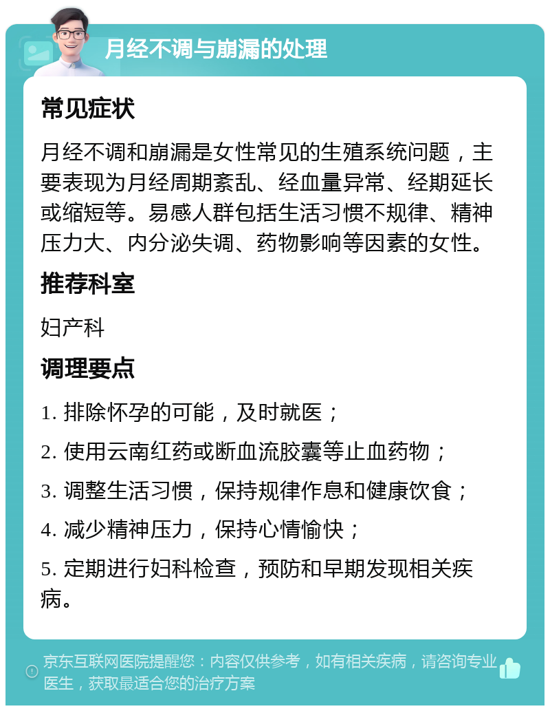 月经不调与崩漏的处理 常见症状 月经不调和崩漏是女性常见的生殖系统问题，主要表现为月经周期紊乱、经血量异常、经期延长或缩短等。易感人群包括生活习惯不规律、精神压力大、内分泌失调、药物影响等因素的女性。 推荐科室 妇产科 调理要点 1. 排除怀孕的可能，及时就医； 2. 使用云南红药或断血流胶囊等止血药物； 3. 调整生活习惯，保持规律作息和健康饮食； 4. 减少精神压力，保持心情愉快； 5. 定期进行妇科检查，预防和早期发现相关疾病。