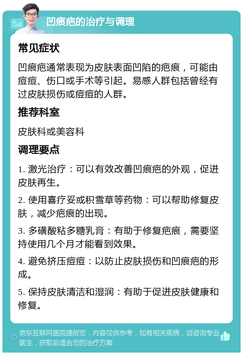 凹痕疤的治疗与调理 常见症状 凹痕疤通常表现为皮肤表面凹陷的疤痕，可能由痘痘、伤口或手术等引起。易感人群包括曾经有过皮肤损伤或痘痘的人群。 推荐科室 皮肤科或美容科 调理要点 1. 激光治疗：可以有效改善凹痕疤的外观，促进皮肤再生。 2. 使用喜疗妥或积雪草等药物：可以帮助修复皮肤，减少疤痕的出现。 3. 多磺酸粘多糖乳膏：有助于修复疤痕，需要坚持使用几个月才能看到效果。 4. 避免挤压痘痘：以防止皮肤损伤和凹痕疤的形成。 5. 保持皮肤清洁和湿润：有助于促进皮肤健康和修复。