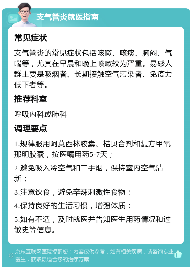 支气管炎就医指南 常见症状 支气管炎的常见症状包括咳嗽、咳痰、胸闷、气喘等，尤其在早晨和晚上咳嗽较为严重。易感人群主要是吸烟者、长期接触空气污染者、免疫力低下者等。 推荐科室 呼吸内科或肺科 调理要点 1.规律服用阿莫西林胶囊、桔贝合剂和复方甲氧那明胶囊，按医嘱用药5-7天； 2.避免吸入冷空气和二手烟，保持室内空气清新； 3.注意饮食，避免辛辣刺激性食物； 4.保持良好的生活习惯，增强体质； 5.如有不适，及时就医并告知医生用药情况和过敏史等信息。