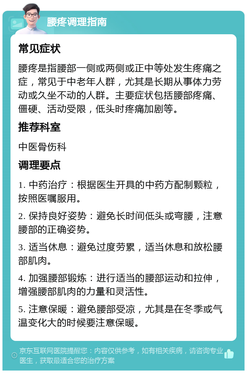 腰疼调理指南 常见症状 腰疼是指腰部一侧或两侧或正中等处发生疼痛之症，常见于中老年人群，尤其是长期从事体力劳动或久坐不动的人群。主要症状包括腰部疼痛、僵硬、活动受限，低头时疼痛加剧等。 推荐科室 中医骨伤科 调理要点 1. 中药治疗：根据医生开具的中药方配制颗粒，按照医嘱服用。 2. 保持良好姿势：避免长时间低头或弯腰，注意腰部的正确姿势。 3. 适当休息：避免过度劳累，适当休息和放松腰部肌肉。 4. 加强腰部锻炼：进行适当的腰部运动和拉伸，增强腰部肌肉的力量和灵活性。 5. 注意保暖：避免腰部受凉，尤其是在冬季或气温变化大的时候要注意保暖。