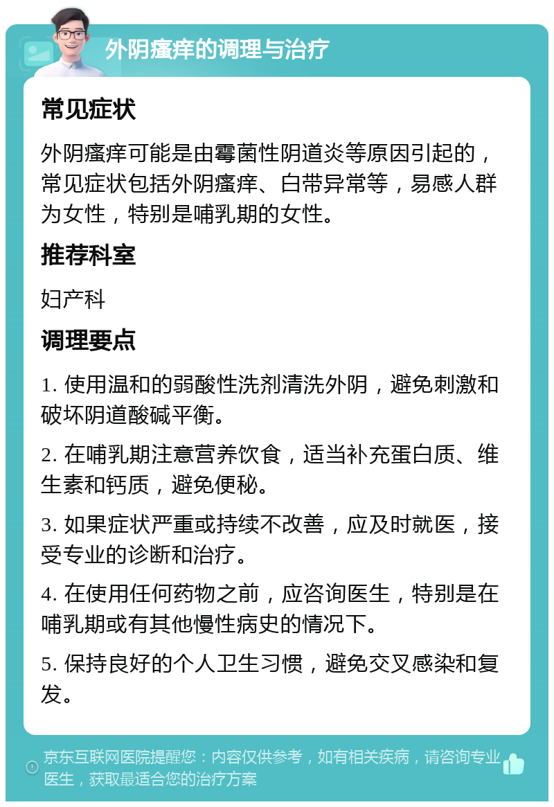 外阴瘙痒的调理与治疗 常见症状 外阴瘙痒可能是由霉菌性阴道炎等原因引起的，常见症状包括外阴瘙痒、白带异常等，易感人群为女性，特别是哺乳期的女性。 推荐科室 妇产科 调理要点 1. 使用温和的弱酸性洗剂清洗外阴，避免刺激和破坏阴道酸碱平衡。 2. 在哺乳期注意营养饮食，适当补充蛋白质、维生素和钙质，避免便秘。 3. 如果症状严重或持续不改善，应及时就医，接受专业的诊断和治疗。 4. 在使用任何药物之前，应咨询医生，特别是在哺乳期或有其他慢性病史的情况下。 5. 保持良好的个人卫生习惯，避免交叉感染和复发。