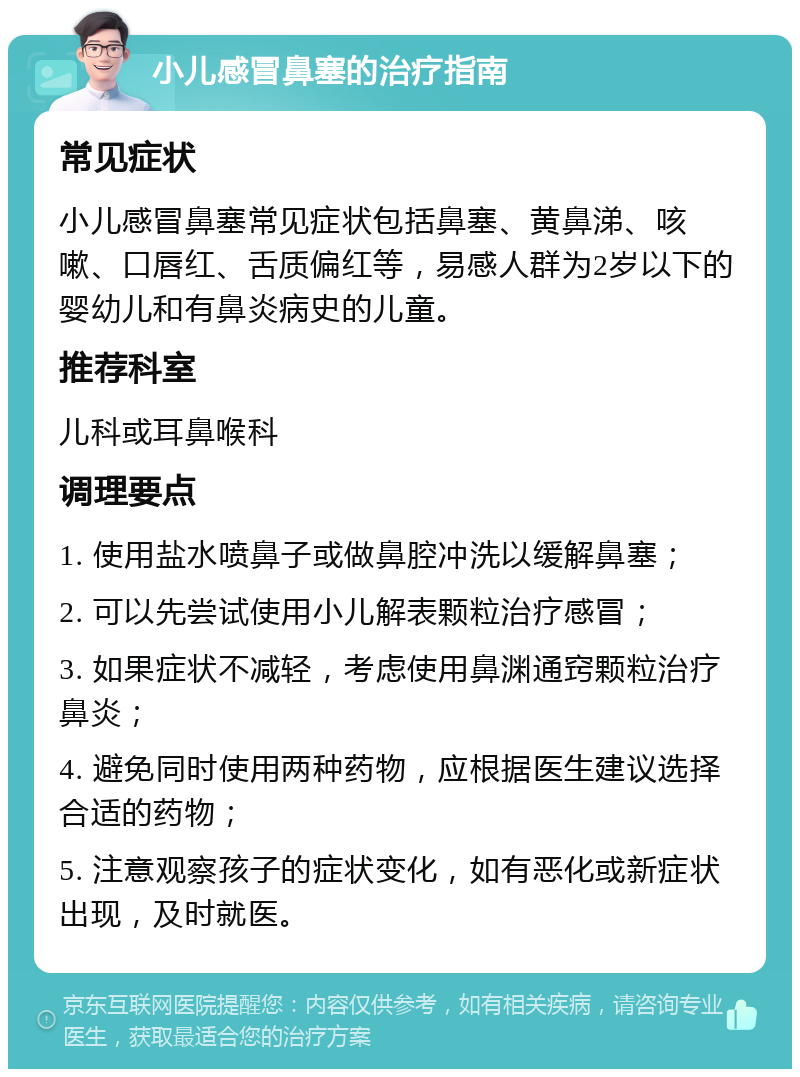 小儿感冒鼻塞的治疗指南 常见症状 小儿感冒鼻塞常见症状包括鼻塞、黄鼻涕、咳嗽、口唇红、舌质偏红等，易感人群为2岁以下的婴幼儿和有鼻炎病史的儿童。 推荐科室 儿科或耳鼻喉科 调理要点 1. 使用盐水喷鼻子或做鼻腔冲洗以缓解鼻塞； 2. 可以先尝试使用小儿解表颗粒治疗感冒； 3. 如果症状不减轻，考虑使用鼻渊通窍颗粒治疗鼻炎； 4. 避免同时使用两种药物，应根据医生建议选择合适的药物； 5. 注意观察孩子的症状变化，如有恶化或新症状出现，及时就医。