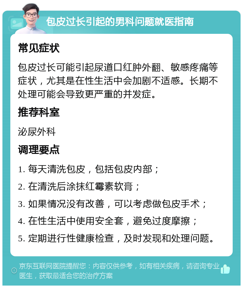 包皮过长引起的男科问题就医指南 常见症状 包皮过长可能引起尿道口红肿外翻、敏感疼痛等症状，尤其是在性生活中会加剧不适感。长期不处理可能会导致更严重的并发症。 推荐科室 泌尿外科 调理要点 1. 每天清洗包皮，包括包皮内部； 2. 在清洗后涂抹红霉素软膏； 3. 如果情况没有改善，可以考虑做包皮手术； 4. 在性生活中使用安全套，避免过度摩擦； 5. 定期进行性健康检查，及时发现和处理问题。