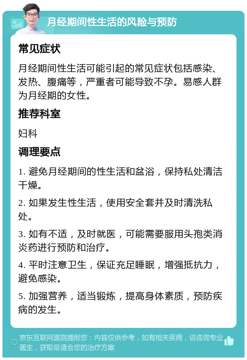 月经期间性生活的风险与预防 常见症状 月经期间性生活可能引起的常见症状包括感染、发热、腹痛等，严重者可能导致不孕。易感人群为月经期的女性。 推荐科室 妇科 调理要点 1. 避免月经期间的性生活和盆浴，保持私处清洁干燥。 2. 如果发生性生活，使用安全套并及时清洗私处。 3. 如有不适，及时就医，可能需要服用头孢类消炎药进行预防和治疗。 4. 平时注意卫生，保证充足睡眠，增强抵抗力，避免感染。 5. 加强营养，适当锻炼，提高身体素质，预防疾病的发生。