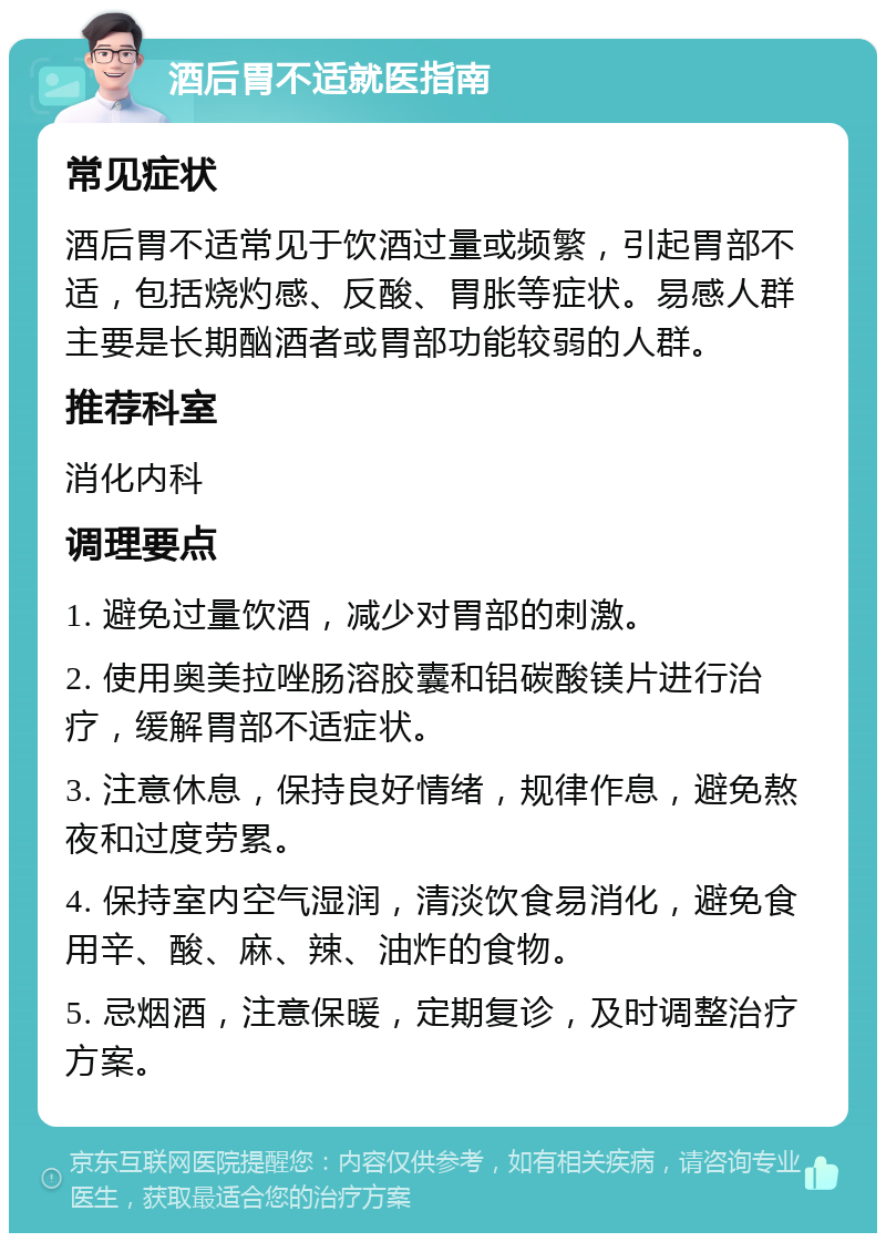 酒后胃不适就医指南 常见症状 酒后胃不适常见于饮酒过量或频繁，引起胃部不适，包括烧灼感、反酸、胃胀等症状。易感人群主要是长期酗酒者或胃部功能较弱的人群。 推荐科室 消化内科 调理要点 1. 避免过量饮酒，减少对胃部的刺激。 2. 使用奥美拉唑肠溶胶囊和铝碳酸镁片进行治疗，缓解胃部不适症状。 3. 注意休息，保持良好情绪，规律作息，避免熬夜和过度劳累。 4. 保持室内空气湿润，清淡饮食易消化，避免食用辛、酸、麻、辣、油炸的食物。 5. 忌烟酒，注意保暖，定期复诊，及时调整治疗方案。