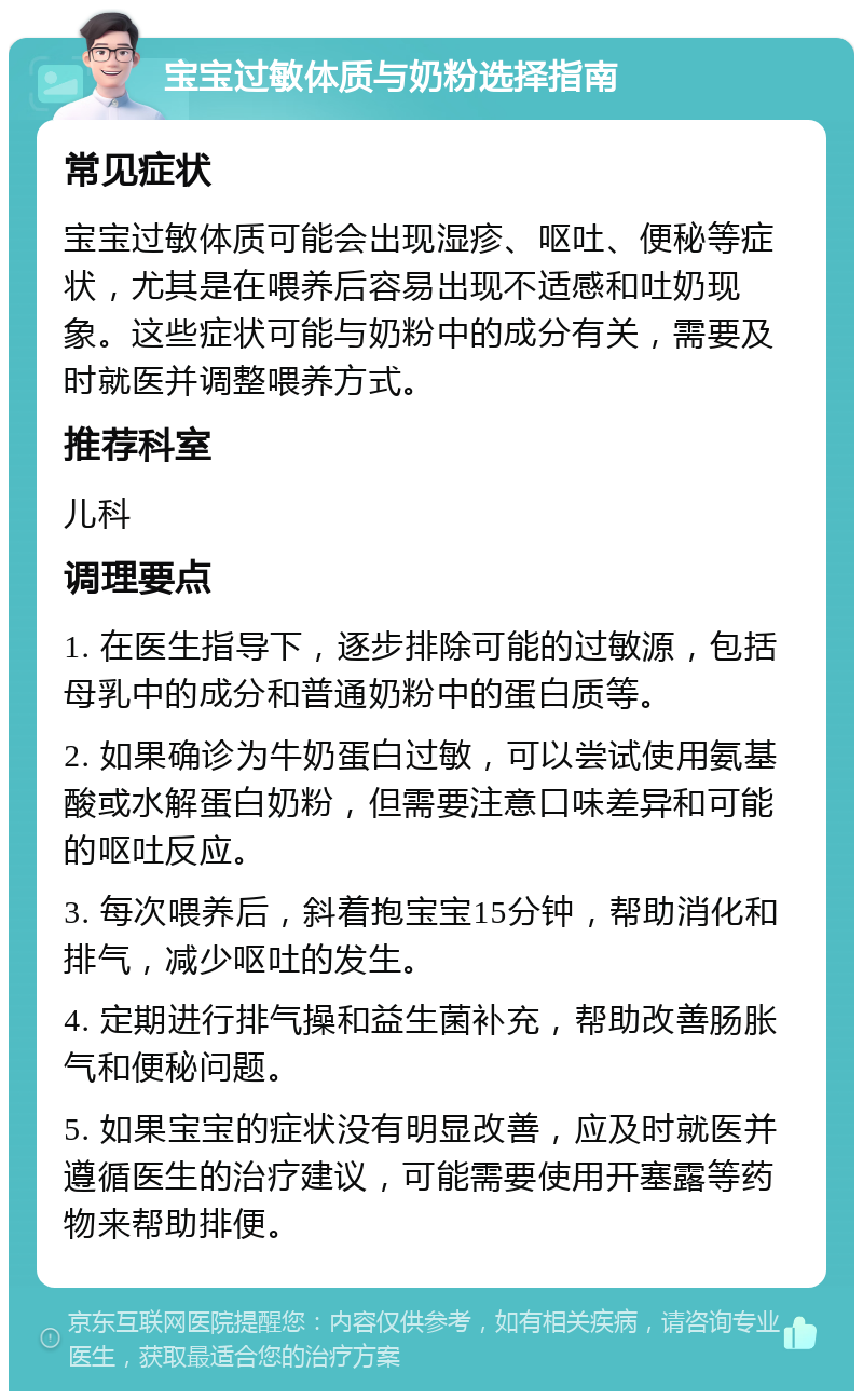 宝宝过敏体质与奶粉选择指南 常见症状 宝宝过敏体质可能会出现湿疹、呕吐、便秘等症状，尤其是在喂养后容易出现不适感和吐奶现象。这些症状可能与奶粉中的成分有关，需要及时就医并调整喂养方式。 推荐科室 儿科 调理要点 1. 在医生指导下，逐步排除可能的过敏源，包括母乳中的成分和普通奶粉中的蛋白质等。 2. 如果确诊为牛奶蛋白过敏，可以尝试使用氨基酸或水解蛋白奶粉，但需要注意口味差异和可能的呕吐反应。 3. 每次喂养后，斜着抱宝宝15分钟，帮助消化和排气，减少呕吐的发生。 4. 定期进行排气操和益生菌补充，帮助改善肠胀气和便秘问题。 5. 如果宝宝的症状没有明显改善，应及时就医并遵循医生的治疗建议，可能需要使用开塞露等药物来帮助排便。