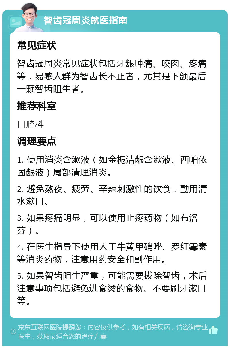 智齿冠周炎就医指南 常见症状 智齿冠周炎常见症状包括牙龈肿痛、咬肉、疼痛等，易感人群为智齿长不正者，尤其是下颌最后一颗智齿阻生者。 推荐科室 口腔科 调理要点 1. 使用消炎含漱液（如金栀洁龈含漱液、西帕依固龈液）局部清理消炎。 2. 避免熬夜、疲劳、辛辣刺激性的饮食，勤用清水漱口。 3. 如果疼痛明显，可以使用止疼药物（如布洛芬）。 4. 在医生指导下使用人工牛黄甲硝唑、罗红霉素等消炎药物，注意用药安全和副作用。 5. 如果智齿阻生严重，可能需要拔除智齿，术后注意事项包括避免进食烫的食物、不要刷牙漱口等。