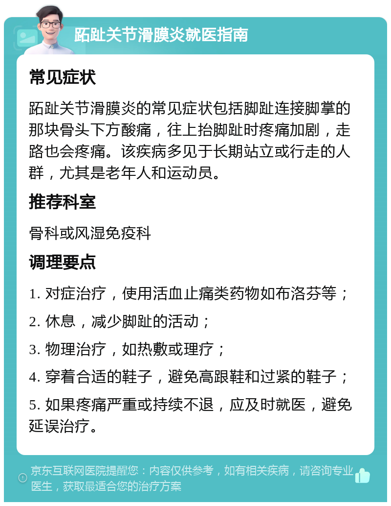 跖趾关节滑膜炎就医指南 常见症状 跖趾关节滑膜炎的常见症状包括脚趾连接脚掌的那块骨头下方酸痛，往上抬脚趾时疼痛加剧，走路也会疼痛。该疾病多见于长期站立或行走的人群，尤其是老年人和运动员。 推荐科室 骨科或风湿免疫科 调理要点 1. 对症治疗，使用活血止痛类药物如布洛芬等； 2. 休息，减少脚趾的活动； 3. 物理治疗，如热敷或理疗； 4. 穿着合适的鞋子，避免高跟鞋和过紧的鞋子； 5. 如果疼痛严重或持续不退，应及时就医，避免延误治疗。