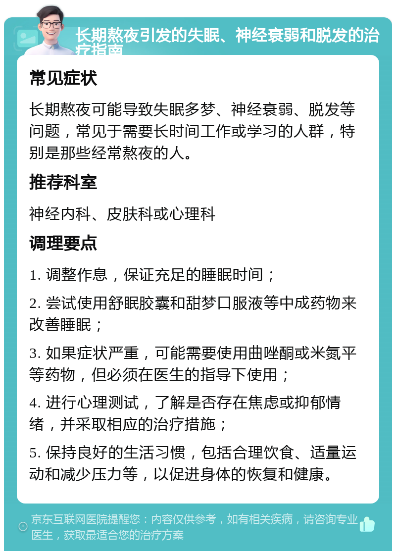 长期熬夜引发的失眠、神经衰弱和脱发的治疗指南 常见症状 长期熬夜可能导致失眠多梦、神经衰弱、脱发等问题，常见于需要长时间工作或学习的人群，特别是那些经常熬夜的人。 推荐科室 神经内科、皮肤科或心理科 调理要点 1. 调整作息，保证充足的睡眠时间； 2. 尝试使用舒眠胶囊和甜梦口服液等中成药物来改善睡眠； 3. 如果症状严重，可能需要使用曲唑酮或米氮平等药物，但必须在医生的指导下使用； 4. 进行心理测试，了解是否存在焦虑或抑郁情绪，并采取相应的治疗措施； 5. 保持良好的生活习惯，包括合理饮食、适量运动和减少压力等，以促进身体的恢复和健康。