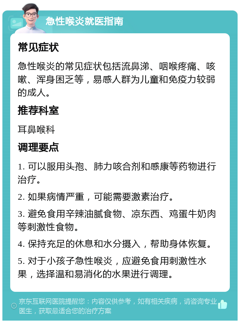 急性喉炎就医指南 常见症状 急性喉炎的常见症状包括流鼻涕、咽喉疼痛、咳嗽、浑身困乏等，易感人群为儿童和免疫力较弱的成人。 推荐科室 耳鼻喉科 调理要点 1. 可以服用头孢、肺力咳合剂和感康等药物进行治疗。 2. 如果病情严重，可能需要激素治疗。 3. 避免食用辛辣油腻食物、凉东西、鸡蛋牛奶肉等刺激性食物。 4. 保持充足的休息和水分摄入，帮助身体恢复。 5. 对于小孩子急性喉炎，应避免食用刺激性水果，选择温和易消化的水果进行调理。