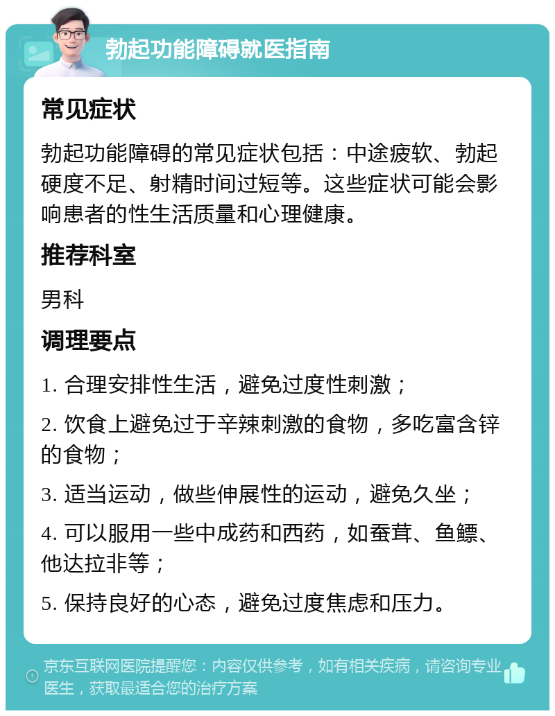 勃起功能障碍就医指南 常见症状 勃起功能障碍的常见症状包括：中途疲软、勃起硬度不足、射精时间过短等。这些症状可能会影响患者的性生活质量和心理健康。 推荐科室 男科 调理要点 1. 合理安排性生活，避免过度性刺激； 2. 饮食上避免过于辛辣刺激的食物，多吃富含锌的食物； 3. 适当运动，做些伸展性的运动，避免久坐； 4. 可以服用一些中成药和西药，如蚕茸、鱼鳔、他达拉非等； 5. 保持良好的心态，避免过度焦虑和压力。