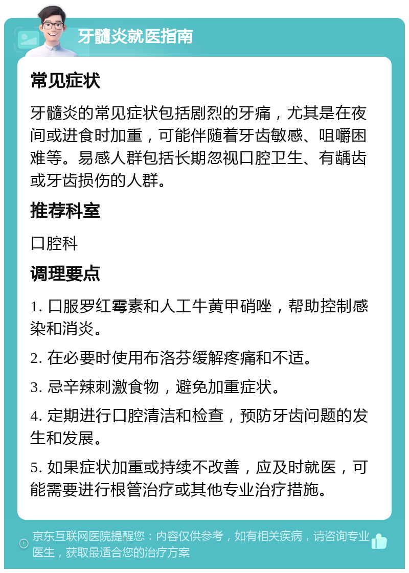 牙髓炎就医指南 常见症状 牙髓炎的常见症状包括剧烈的牙痛，尤其是在夜间或进食时加重，可能伴随着牙齿敏感、咀嚼困难等。易感人群包括长期忽视口腔卫生、有龋齿或牙齿损伤的人群。 推荐科室 口腔科 调理要点 1. 口服罗红霉素和人工牛黄甲硝唑，帮助控制感染和消炎。 2. 在必要时使用布洛芬缓解疼痛和不适。 3. 忌辛辣刺激食物，避免加重症状。 4. 定期进行口腔清洁和检查，预防牙齿问题的发生和发展。 5. 如果症状加重或持续不改善，应及时就医，可能需要进行根管治疗或其他专业治疗措施。