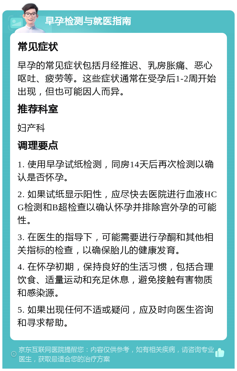 早孕检测与就医指南 常见症状 早孕的常见症状包括月经推迟、乳房胀痛、恶心呕吐、疲劳等。这些症状通常在受孕后1-2周开始出现，但也可能因人而异。 推荐科室 妇产科 调理要点 1. 使用早孕试纸检测，同房14天后再次检测以确认是否怀孕。 2. 如果试纸显示阳性，应尽快去医院进行血液HCG检测和B超检查以确认怀孕并排除宫外孕的可能性。 3. 在医生的指导下，可能需要进行孕酮和其他相关指标的检查，以确保胎儿的健康发育。 4. 在怀孕初期，保持良好的生活习惯，包括合理饮食、适量运动和充足休息，避免接触有害物质和感染源。 5. 如果出现任何不适或疑问，应及时向医生咨询和寻求帮助。