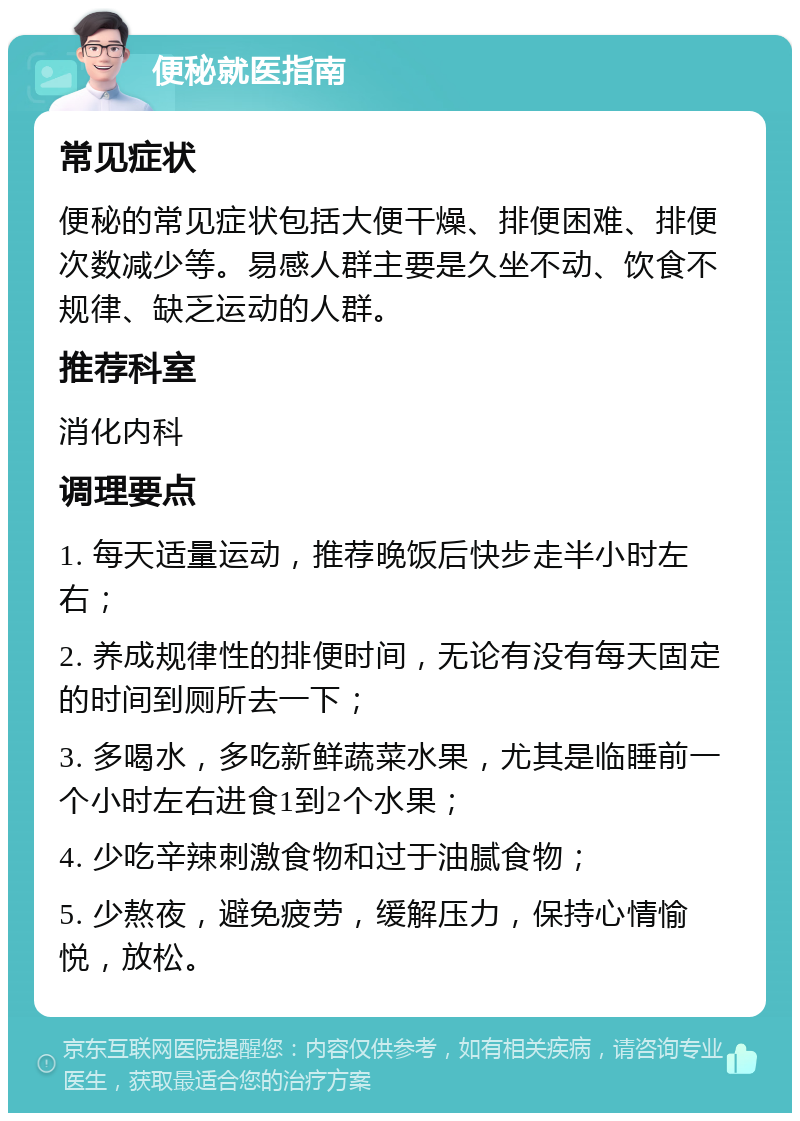 便秘就医指南 常见症状 便秘的常见症状包括大便干燥、排便困难、排便次数减少等。易感人群主要是久坐不动、饮食不规律、缺乏运动的人群。 推荐科室 消化内科 调理要点 1. 每天适量运动，推荐晚饭后快步走半小时左右； 2. 养成规律性的排便时间，无论有没有每天固定的时间到厕所去一下； 3. 多喝水，多吃新鲜蔬菜水果，尤其是临睡前一个小时左右进食1到2个水果； 4. 少吃辛辣刺激食物和过于油腻食物； 5. 少熬夜，避免疲劳，缓解压力，保持心情愉悦，放松。